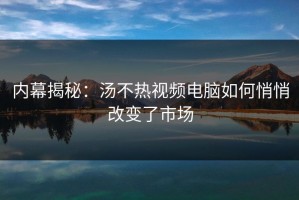 内幕揭秘：汤不热视频电脑如何悄悄改变了市场