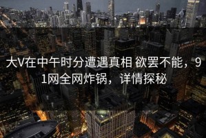 大V在中午时分遭遇真相 欲罢不能，91网全网炸锅，详情探秘