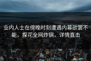 业内人士在傍晚时刻遭遇内幕欲罢不能，探花全网炸锅，详情直击