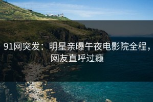 91网突发：明星亲曝午夜电影院全程，网友直呼过瘾