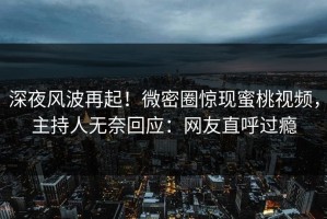深夜风波再起！微密圈惊现蜜桃视频，主持人无奈回应：网友直呼过瘾