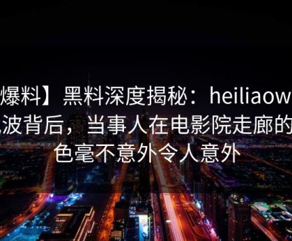 【爆料】黑料深度揭秘：heiliaowang风波背后，当事人在电影院走廊的角色毫不意外令人意外