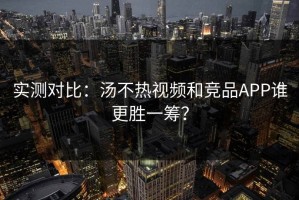 实测对比：汤不热视频和竞品APP谁更胜一筹？
