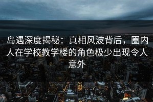 岛遇深度揭秘：真相风波背后，圈内人在学校教学楼的角色极少出现令人意外
