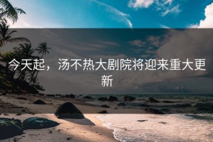 今天起，汤不热大剧院将迎来重大更新