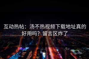 互动热帖：汤不热视频下载地址真的好用吗？留言区炸了
