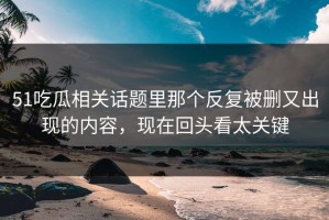 51吃瓜相关话题里那个反复被删又出现的内容，现在回头看太关键