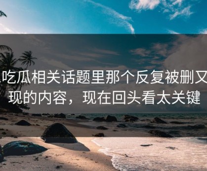 51吃瓜相关话题里那个反复被删又出现的内容，现在回头看太关键