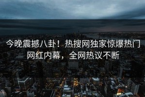今晚震撼八卦！热搜网独家惊爆热门网红内幕，全网热议不断