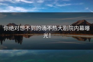 你绝对想不到的汤不热大剧院内幕曝光！