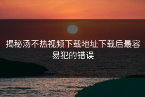 揭秘汤不热视频下载地址下载后最容易犯的错误