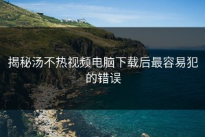 揭秘汤不热视频电脑下载后最容易犯的错误