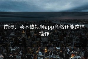 崩溃：汤不热视频app竟然还能这样操作