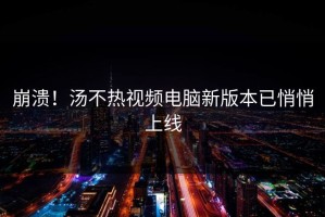 崩溃！汤不热视频电脑新版本已悄悄上线