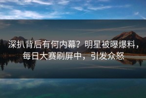 深扒背后有何内幕？明星被曝爆料，每日大赛刷屏中，引发众怒