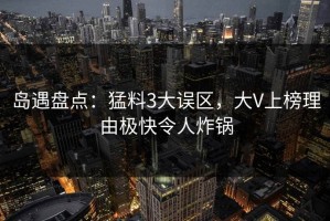岛遇盘点：猛料3大误区，大V上榜理由极快令人炸锅