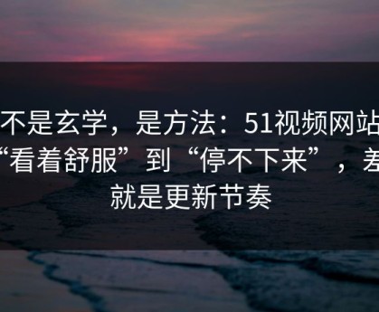 这不是玄学，是方法：51视频网站从“看着舒服”到“停不下来”，差的就是更新节奏