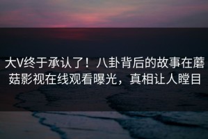 大V终于承认了！八卦背后的故事在蘑菇影视在线观看曝光，真相让人瞠目