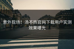 意外现场！汤不热官网下载用户实测效果曝光