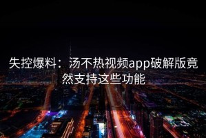 失控爆料：汤不热视频app破解版竟然支持这些功能