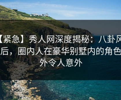【紧急】秀人网深度揭秘：八卦风波背后，圈内人在豪华别墅内的角色格外令人意外