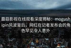 蘑菇影视在线观看深度揭秘：mogushipin风波背后，网红在记者发布会的角色罕见令人意外