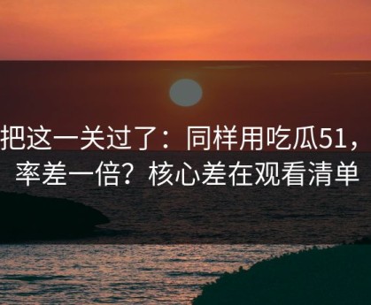 先把这一关过了：同样用吃瓜51，效率差一倍？核心差在观看清单