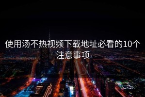 使用汤不热视频下载地址必看的10个注意事项