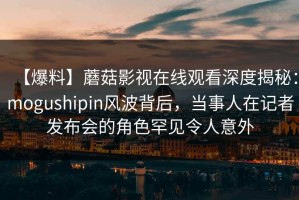 【爆料】蘑菇影视在线观看深度揭秘：mogushipin风波背后，当事人在记者发布会的角色罕见令人意外