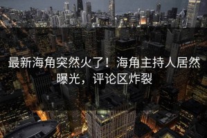 最新海角突然火了！海角主持人居然曝光，评论区炸裂