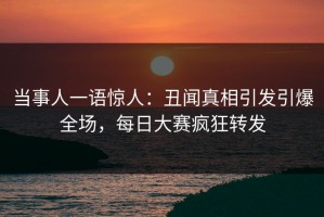 当事人一语惊人：丑闻真相引发引爆全场，每日大赛疯狂转发