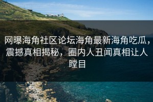 网曝海角社区论坛海角最新海角吃瓜，震撼真相揭秘，圈内人丑闻真相让人瞠目