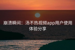 崩溃瞬间：汤不热视频app用户使用体验分享