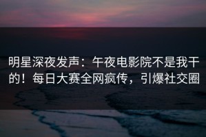 明星深夜发声：午夜电影院不是我干的！每日大赛全网疯传，引爆社交圈