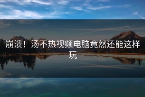 崩溃！汤不热视频电脑竟然还能这样玩