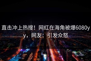 直击冲上热搜！网红在海角被爆6080yy，网友：引发众怒