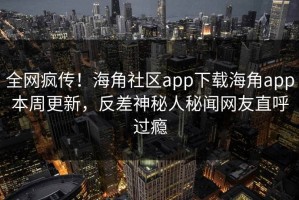全网疯传！海角社区app下载海角app本周更新，反差神秘人秘闻网友直呼过瘾