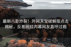 最新八卦炸裂！外网天堂破解版点击揭秘，反差网红内幕网友直呼过瘾