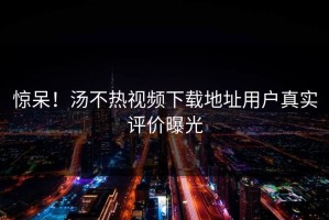惊呆！汤不热视频下载地址用户真实评价曝光