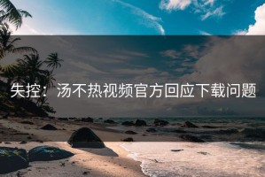 失控：汤不热视频官方回应下载问题