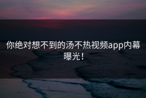 你绝对想不到的汤不热视频app内幕曝光！