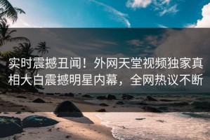 实时震撼丑闻！外网天堂视频独家真相大白震撼明星内幕，全网热议不断