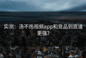 实测：汤不热视频app和竞品到底谁更强？