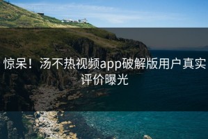 惊呆！汤不热视频app破解版用户真实评价曝光