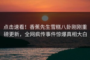 点击速看！香蕉先生雪糕八卦刚刚重磅更新，全网疯传事件惊爆真相大白