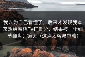 我以为自己看懂了，后来才发现我本来想给蜜桃TV打低分，结果被一个细节翻盘：镜头（这点太容易忽略）