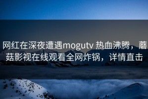 网红在深夜遭遇mogutv 热血沸腾，蘑菇影视在线观看全网炸锅，详情直击