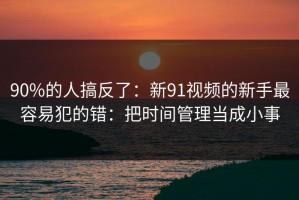 90%的人搞反了：新91视频的新手最容易犯的错：把时间管理当成小事