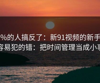 90%的人搞反了：新91视频的新手最容易犯的错：把时间管理当成小事