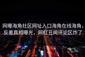 网曝海角社区网址入口海角在线海角，反差真相曝光，网红丑闻评论区炸了